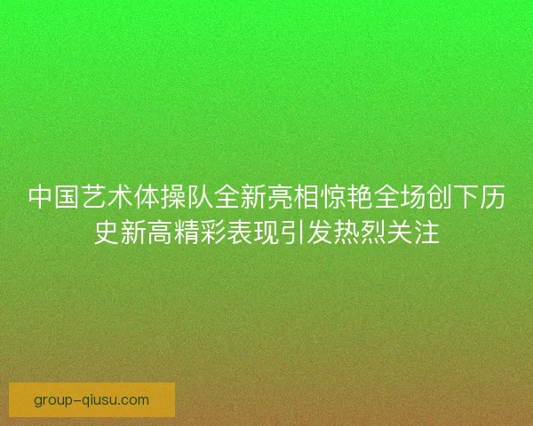中国艺术体操队全新亮相惊艳全场创下历史新高精彩表现引发热烈关注 中国艺术体操队全新亮相惊艳全场创下历史新高精彩表现引发热烈关注