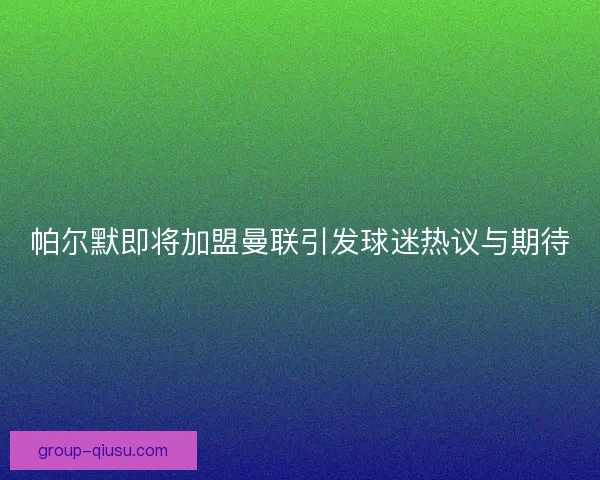 帕尔默即将加盟曼联引发球迷热议与期待