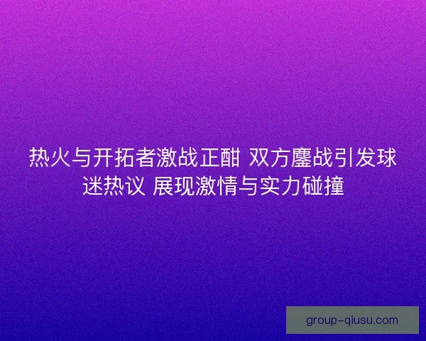 热火与开拓者激战正酣 双方鏖战引发球迷热议 展现激情与实力碰撞 热火与开拓者激战正酣 双方鏖战引发球迷热议 展现激情与实力碰撞
