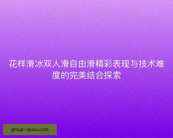 花样滑冰双人滑自由滑精彩表现与技术难度的完美结合探索