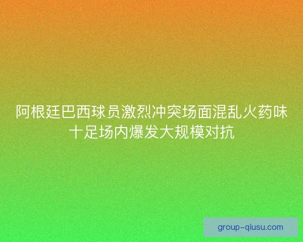 阿根廷巴西球员激烈冲突场面混乱火药味十足场内爆发大规模对抗