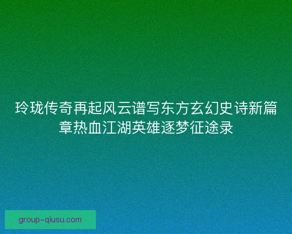 玲珑传奇再起风云谱写东方玄幻史诗新篇章热血江湖英雄逐梦征途录