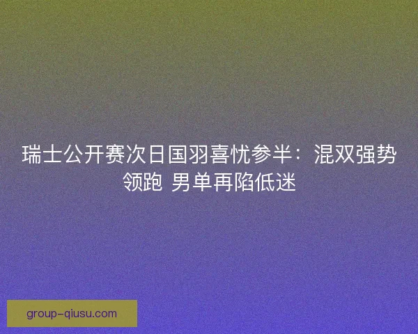 瑞士公开赛次日国羽喜忧参半：混双强势领跑 男单再陷低迷
