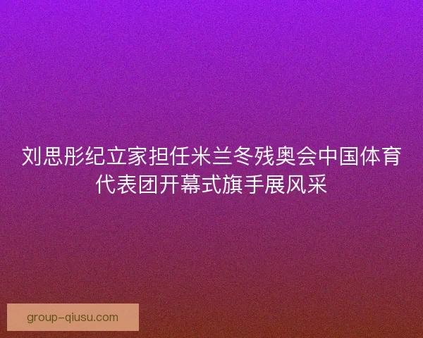 刘思彤纪立家担任米兰冬残奥会中国体育代表团开幕式旗手展风采 刘思彤纪立家担任米兰冬残奥会中国体育代表团开幕式旗手展风采
