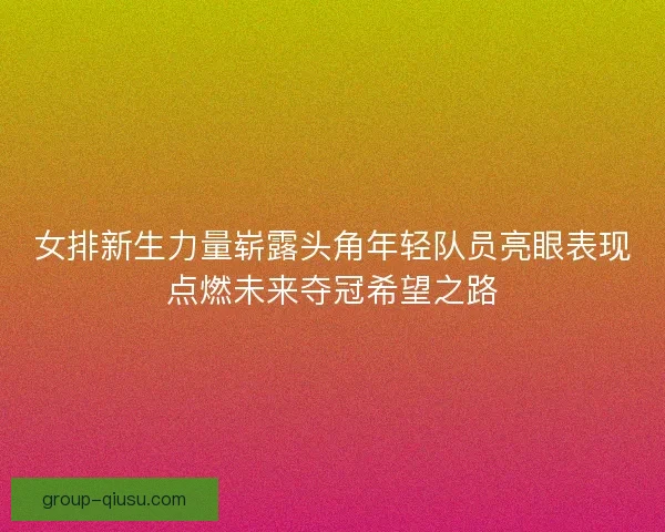 女排新生力量崭露头角年轻队员亮眼表现点燃未来夺冠希望之路