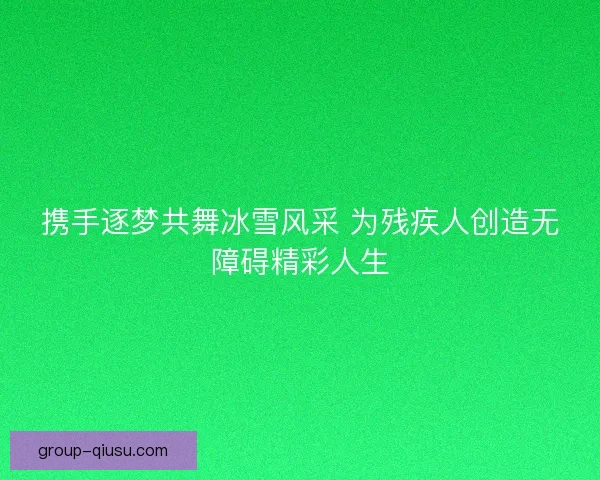 携手逐梦共舞冰雪风采 为残疾人创造无障碍精彩人生