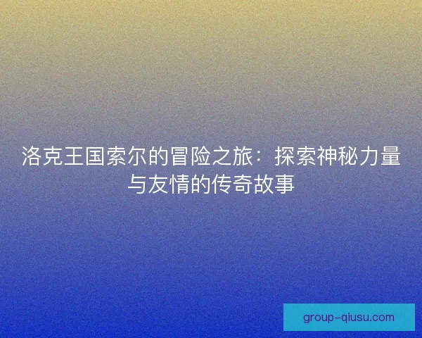 洛克王国索尔的冒险之旅:探索神秘力量与友情的传奇故事 洛克王国索尔的冒险之旅:探索神秘力量与友情的传奇故事